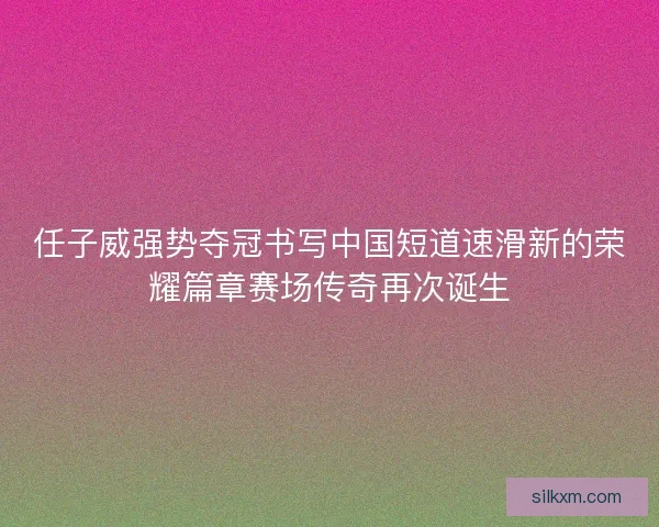 任子威强势夺冠书写中国短道速滑新的荣耀篇章赛场传奇再次诞生