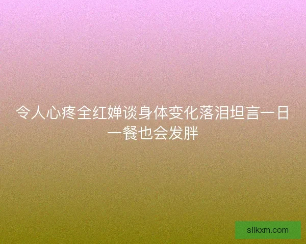 令人心疼全红婵谈身体变化落泪坦言一日一餐也会发胖