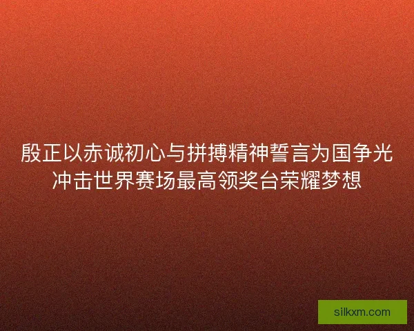 殷正以赤诚初心与拼搏精神誓言为国争光冲击世界赛场最高领奖台荣耀梦想