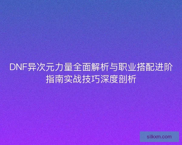 DNF异次元力量全面解析与职业搭配进阶指南实战技巧深度剖析