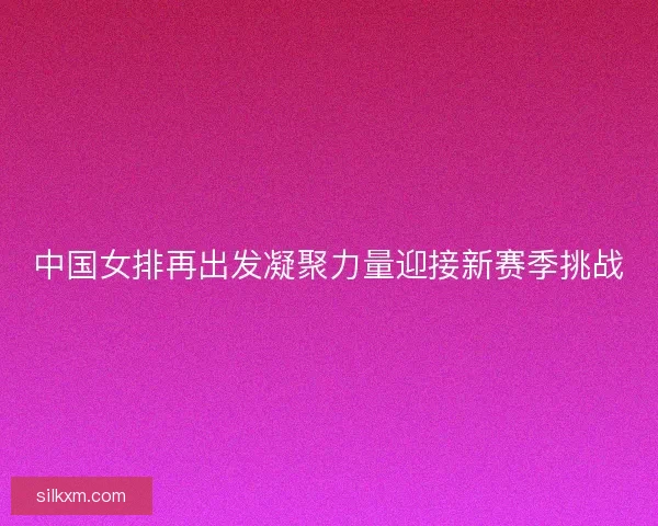 中国女排再出发凝聚力量迎接新赛季挑战