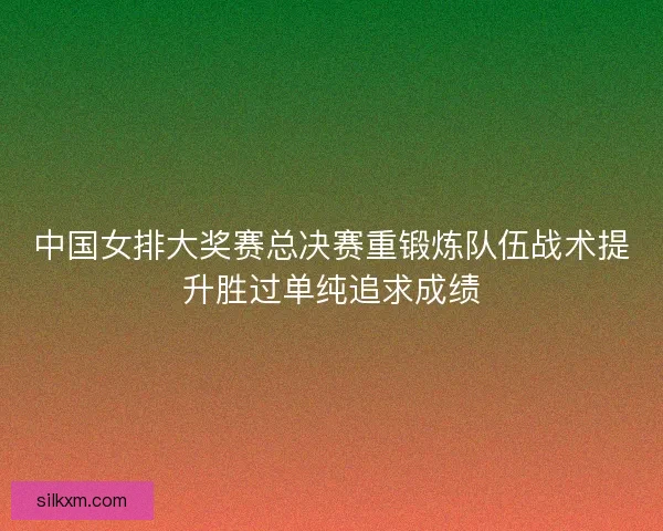 中国女排大奖赛总决赛重锻炼队伍战术提升胜过单纯追求成绩