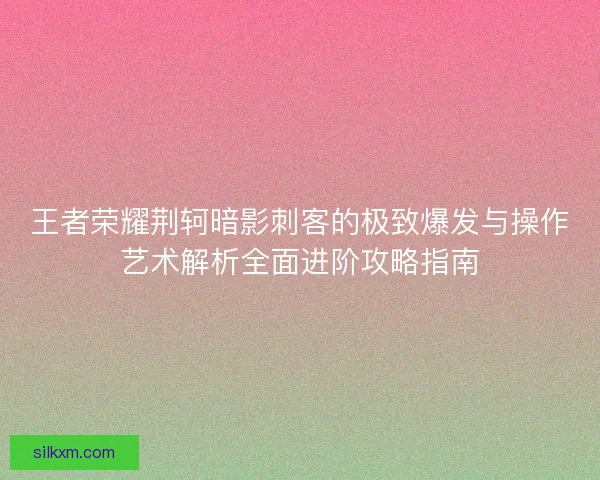 王者荣耀荆轲暗影刺客的极致爆发与操作艺术解析全面进阶攻略指南